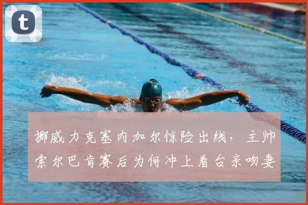 挪威力克塞内加尔惊险出线，主帅索尔巴肯赛后为何冲上看台亲吻妻子？现场高清视频与感人故事回顾