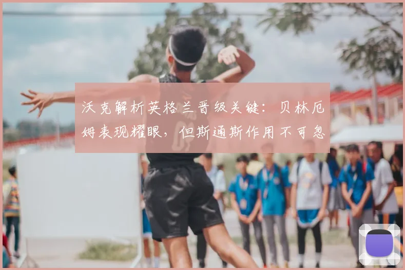 沃克解析英格兰晋级关键:贝林厄姆表现耀眼,但斯通斯作用不可忽视