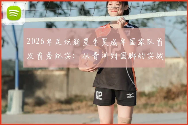 2026年足坛新星李昊成年国家队首发首秀纪实：从青训到国脚的实战成长之路与未来展望
