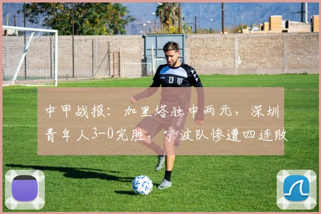 中甲战报：加里塔独中两元，深圳青年人3-0完胜，宁波队惨遭四连败困境分析