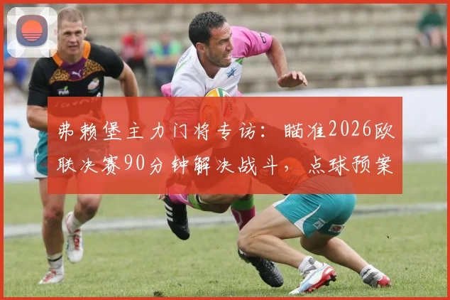弗赖堡主力门将专访：瞄准2026欧联决赛90分钟解决战斗，点球预案已就位，球队备战细节曝光
