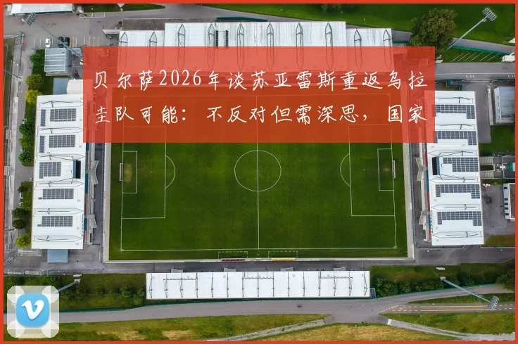 贝尔萨2026年谈苏亚雷斯重返乌拉圭队可能：不反对但需深思，国家队大门如何选择？