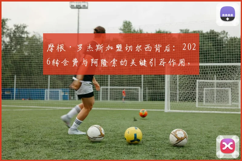 摩根·罗杰斯加盟切尔西背后:2026转会费与阿隆索的关键引荐作用,解析其场上位置与技术特点