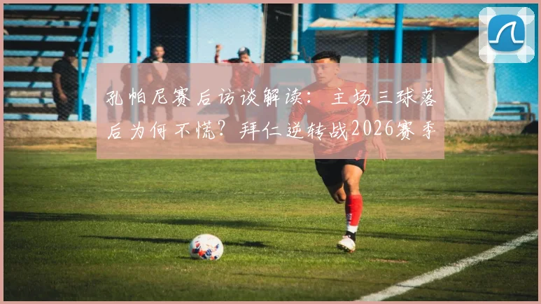 孔帕尼赛后访谈解读：主场三球落后为何不慌？拜仁逆转战2026赛季战术决心全剖析