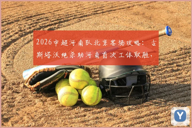2026中超河南队北京客场攻略:古斯塔沃绝杀助河南首次工体取胜,附外援数据解析
