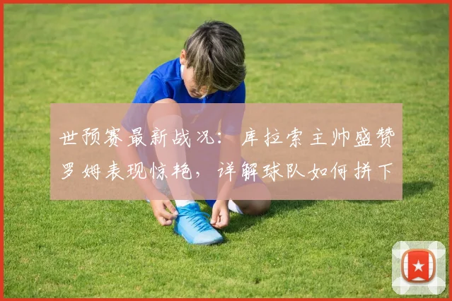 世预赛最新战况：库拉索主帅盛赞罗姆表现惊艳，详解球队如何拼下关键一分