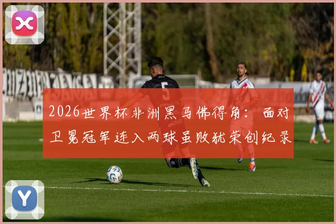 2026世界杯非洲黑马佛得角：面对卫冕冠军连入两球虽败犹荣创纪录