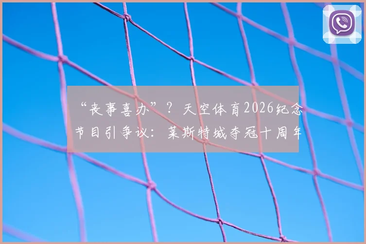 “丧事喜办”？天空体育2026纪念节目引争议：莱斯特城夺冠十周年回顾，阵容今何在