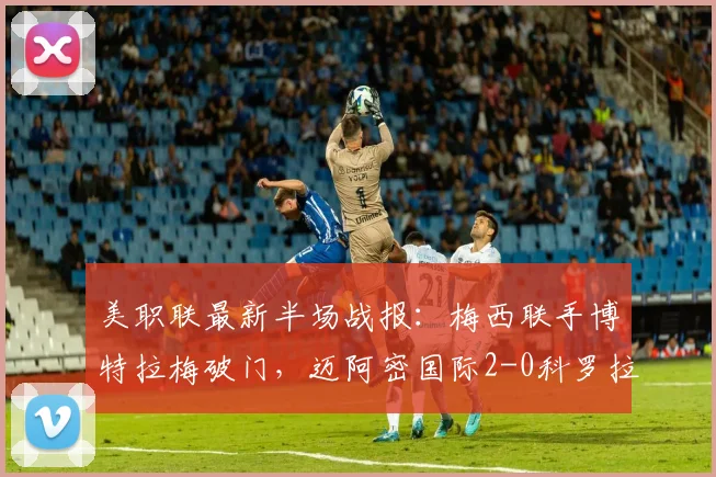美职联最新半场战报：梅西联手博特拉梅破门，迈阿密国际2-0科罗拉多锁定胜局