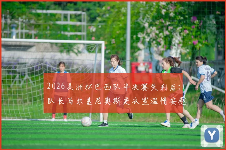2026美洲杯巴西队半决赛失利后：队长马尔基尼奥斯更衣室温情安慰加布里埃尔，年轻球员心态调整与领袖作用全解析