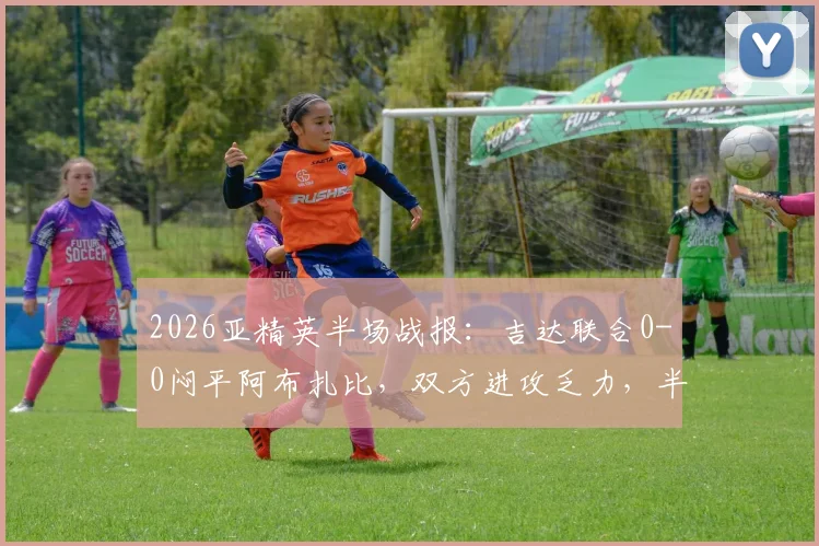 2026亚精英半场战报:吉达联合0-0闷平阿布扎比,双方进攻乏力,半场数据与战术解析一览