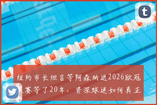纽约市长坦言等阿森纳进2026欧冠决赛等了20年，资深球迷如何真正享受这巅峰时刻？