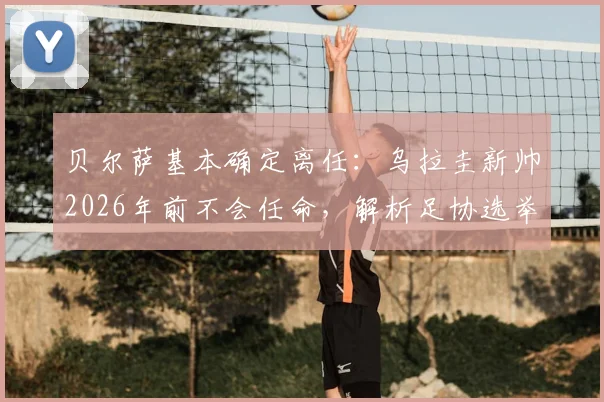 贝尔萨基本确定离任：乌拉圭新帅2026年前不会任命，解析足协选举与国家队未来