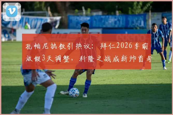 孔帕尼执教引热议：拜仁2026季前放假3天调整，科隆之战成新帅首考，球队体能引担忧