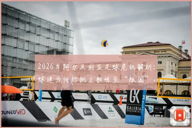 2026年阿尔及利亚足球危机解析：球迷为何怒批主教练至“叛国”，球队内部矛盾与未来走向