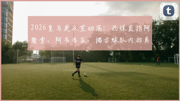 2026皇马更衣室动荡：西媒直指阿隆索、阿韦洛亚，揭示球队内部真实责任归属