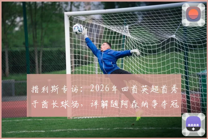 措利斯专访：2026年回首英超首秀于酋长球场，详解随阿森纳争夺冠军心路历程与赛季目标
