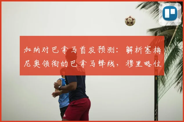 加纳对巴拿马首发预测：解析塞梅尼奥领衔的巴拿马锋线，穆里略位置成关键，附2026世界杯热身赛前瞻