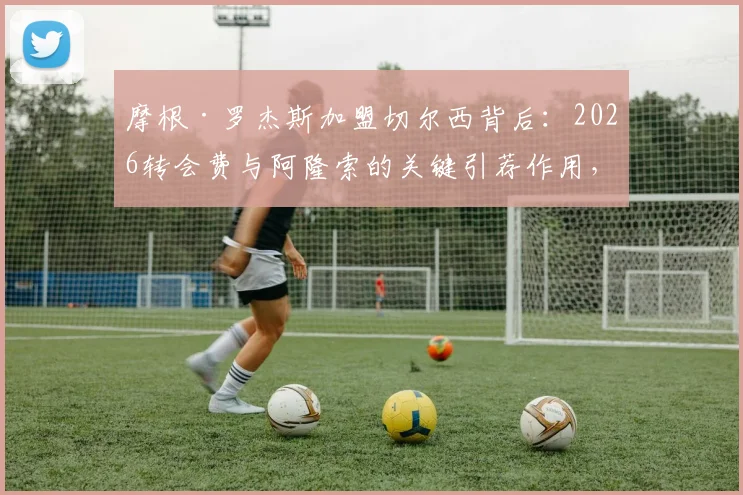 摩根·罗杰斯加盟切尔西背后：2026转会费与阿隆索的关键引荐作用，解析其场上位置与技术特点