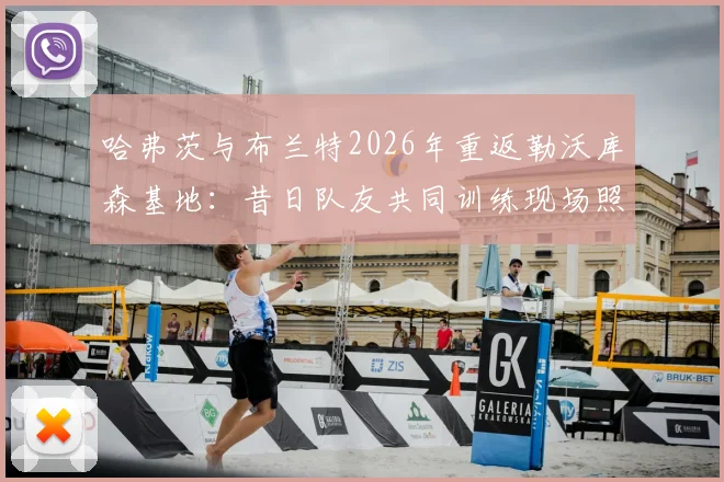哈弗茨与布兰特2026年重返勒沃库森基地：昔日队友共同训练现场照片与详情回顾
