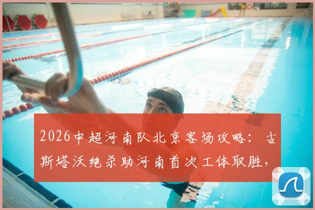 2026中超河南队北京客场攻略：古斯塔沃绝杀助河南首次工体取胜，附外援数据解析