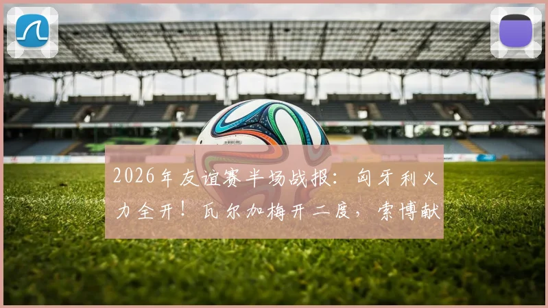 2026年友谊赛半场战报：匈牙利火力全开！瓦尔加梅开二度，索博献助攻，2-0领先芬兰