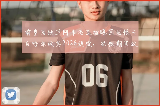 前皇马铁卫阿韦洛亚被曝因记恨卡瓦哈尔致其2026退役，执教期间故意打压引争议