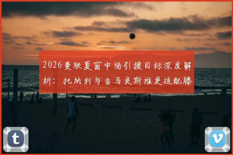 2026曼联夏窗中场引援目标深度解析：托纳利与吉马良斯谁更适配滕哈格体系？附镜报最新转会消息
