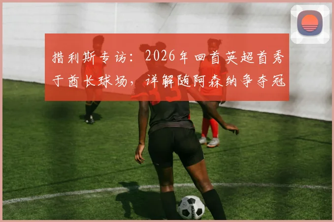 措利斯专访：2026年回首英超首秀于酋长球场，详解随阿森纳争夺冠军心路历程与赛季目标