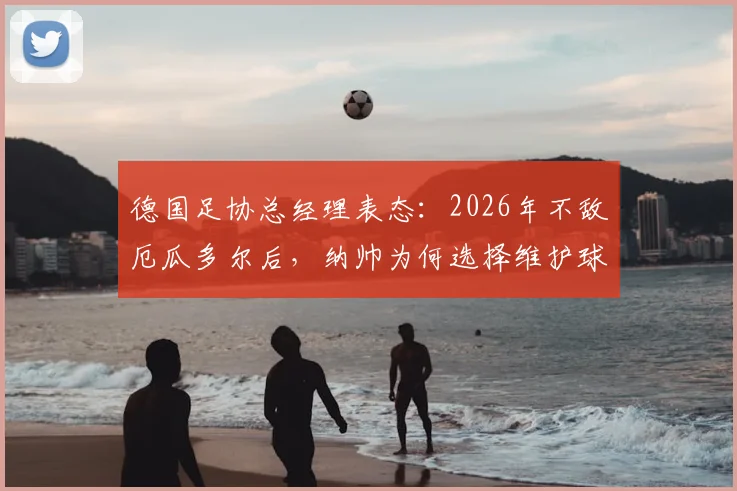 德国足协总经理表态：2026年不敌厄瓜多尔后，纳帅为何选择维护球员？背后原因与球队现状分析