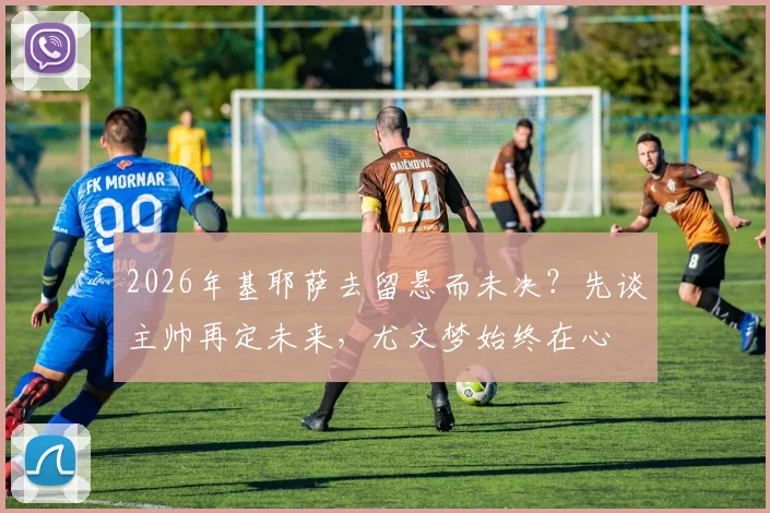 2026年基耶萨去留悬而未决？先谈主帅再定未来，尤文梦始终在心