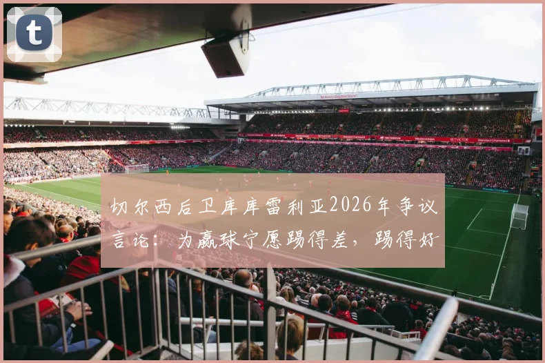 切尔西后卫库库雷利亚2026年争议言论：为赢球宁愿踢得差，踢得好不如去度假？深度解读球员真实心态