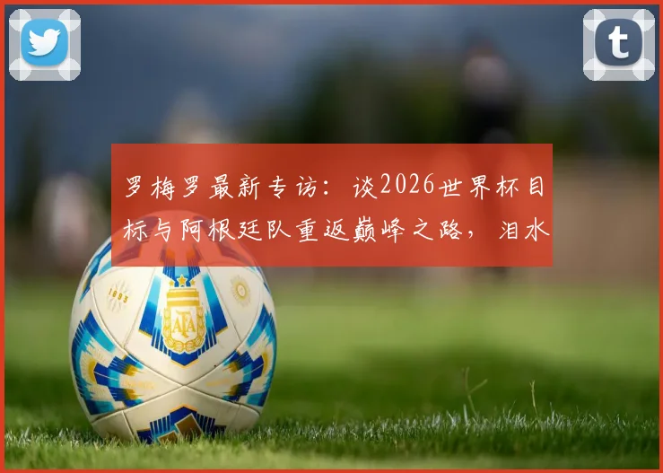 罗梅罗最新专访:谈2026世界杯目标与阿根廷队重返巅峰之路,泪水中凝聚的承诺