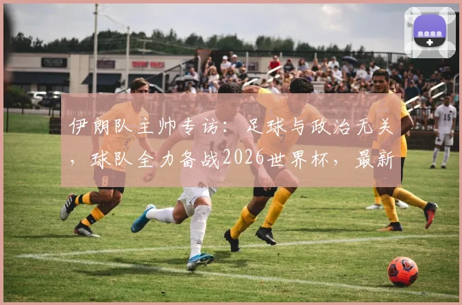 伊朗队主帅专访：足球与政治无关，球队全力备战2026世界杯，最新阵容解析