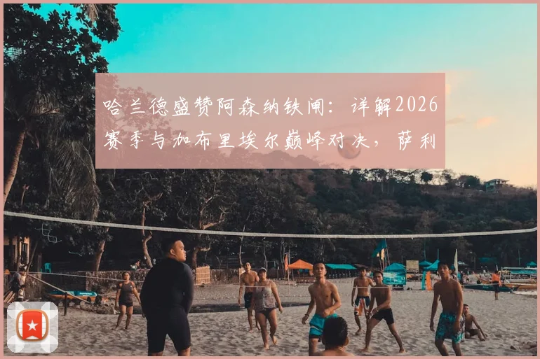 哈兰德盛赞阿森纳铁闸：详解2026赛季与加布里埃尔巅峰对决，萨利巴与拉亚的防线有多强？