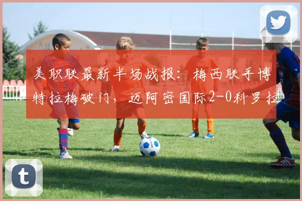 美职联最新半场战报:梅西联手博特拉梅破门,迈阿密国际2-0科罗拉多锁定胜局