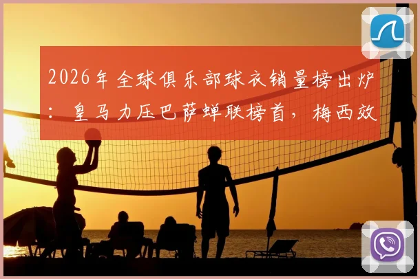 2026年全球俱乐部球衣销量榜出炉:皇马力压巴萨蝉联榜首,梅西效应助迈阿密国际闯入前五引热议