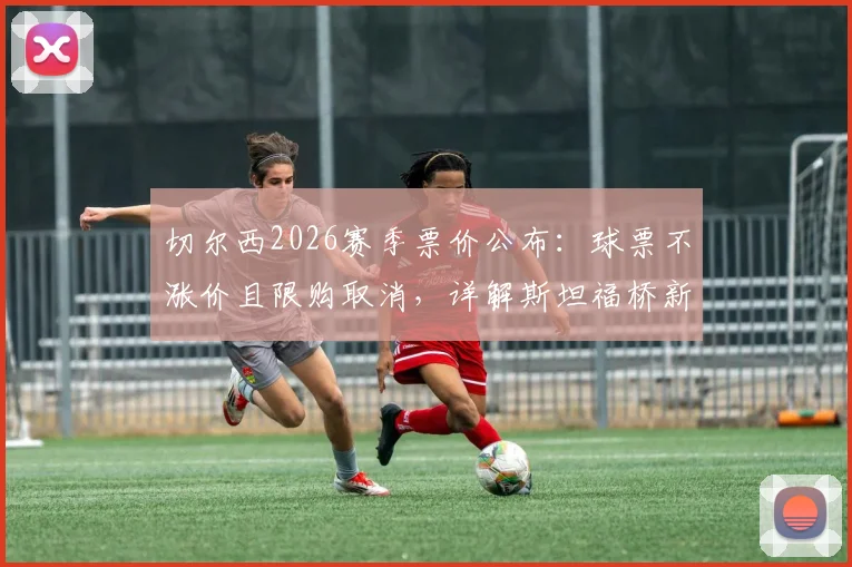 切尔西2026赛季票价公布：球票不涨价且限购取消，详解斯坦福桥新购票政策与会员优惠