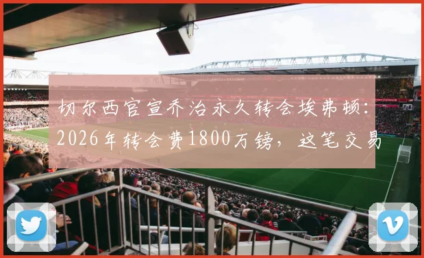 切尔西官宣乔治永久转会埃弗顿：2026年转会费1800万镑，这笔交易对双方意味着什么？