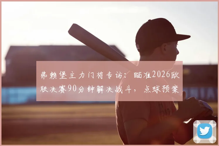 弗赖堡主力门将专访：瞄准2026欧联决赛90分钟解决战斗，点球预案已就位，球队备战细节曝光