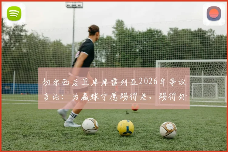 切尔西后卫库库雷利亚2026年争议言论：为赢球宁愿踢得差，踢得好不如去度假？深度解读球员真实心态