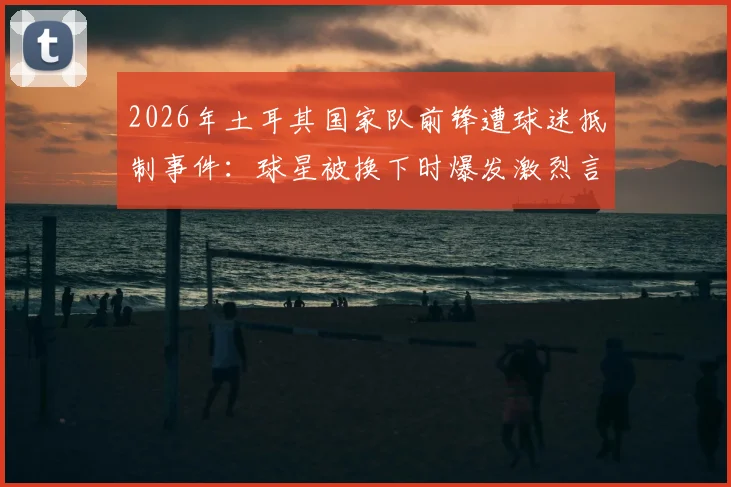2026年土耳其国家队前锋遭球迷抵制事件:球星被换下时爆发激烈言语冲突,舆论要求将其开除出队始末