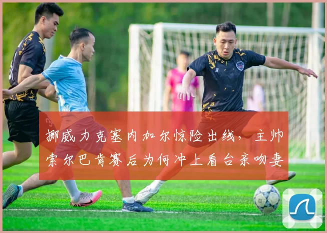 挪威力克塞内加尔惊险出线，主帅索尔巴肯赛后为何冲上看台亲吻妻子？现场高清视频与感人故事回顾