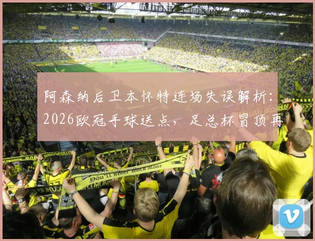 阿森纳后卫本怀特连场失误解析：2026欧冠手球送点，足总杯冒顶再成“后防炸弹”
