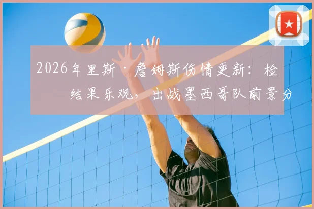 2026年里斯·詹姆斯伤情更新：检查结果乐观，出战墨西哥队前景分析及对英格兰队影响