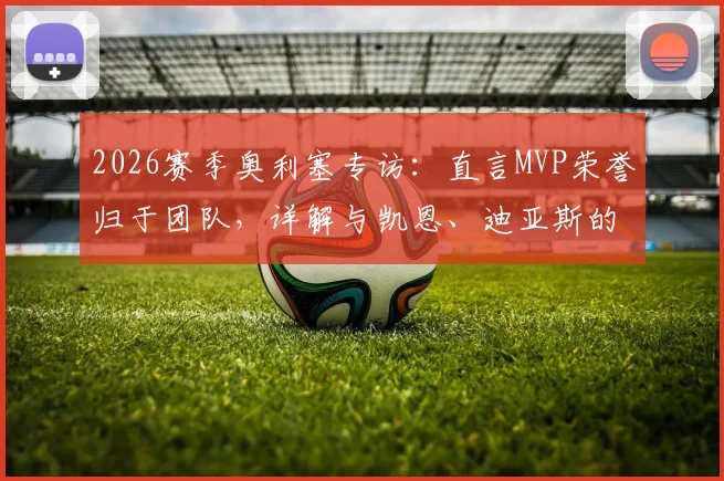 2026赛季奥利塞专访：直言MVP荣誉归于团队，详解与凯恩、迪亚斯的完美化学反应及合作体验