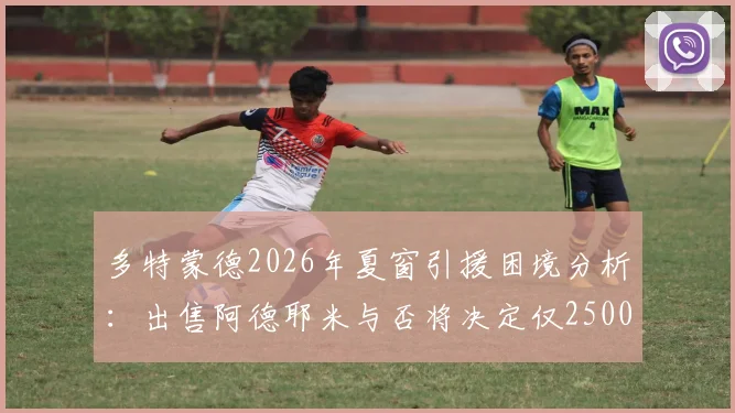 多特蒙德2026年夏窗引援困境分析：出售阿德耶米与否将决定仅2500万欧预算，转会策略如何调整