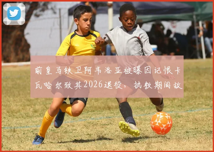 前皇马铁卫阿韦洛亚被曝因记恨卡瓦哈尔致其2026退役，执教期间故意打压引争议