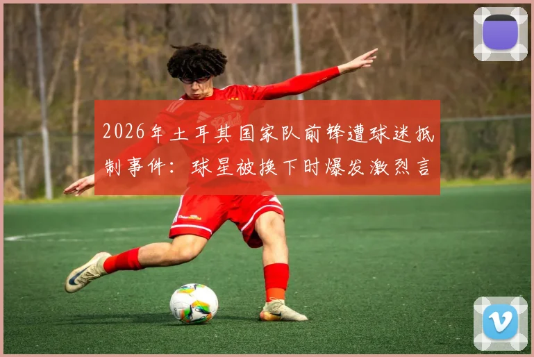 2026年土耳其国家队前锋遭球迷抵制事件：球星被换下时爆发激烈言语冲突，舆论要求将其开除出队始末