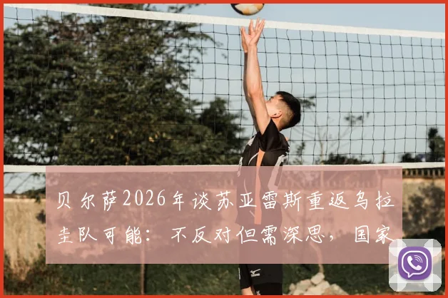 贝尔萨2026年谈苏亚雷斯重返乌拉圭队可能：不反对但需深思，国家队大门如何选择？